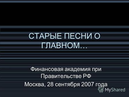 СТАРЫЕ ПЕСНИ О ГЛАВНОМ… Финансовая академия при Правительстве РФ Москва, 28 сентября 2007 года.
