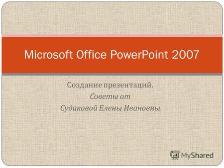 Создание презентаций. Советы от Судаковой Елены Ивановны Microsoft Office PowerPoint 2007.