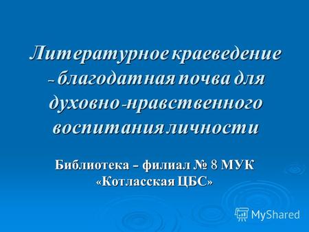 Литературное краеведение – благодатная почва для духовно - нравственного воспитания личности Библиотека – филиал 8 МУК « Котласская ЦБС »