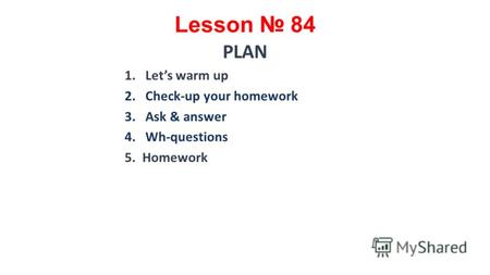 Lesson 84 PLAN 1.Lets warm up 2.Check-up your homework 3.Ask & answer 4.Wh-questions 5. Homework.