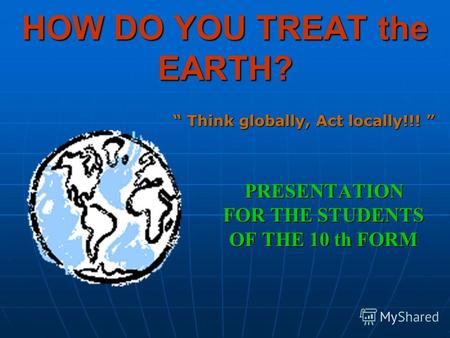 HOW DO YOU TREAT the EARTH? PRESENTATION FOR THE STUDENTS OF THE 10 th FORM Think globally, Act locally!!! Think globally, Act locally!!!