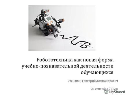Робототехника как новая форма учебно - познавательной деятельности обучающихся Стенякин Григорий Александрович 21 сентября 2012 г.