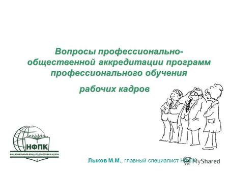 Лыков М.М., главный специалист НФПК Вопросы профессионально- общественной аккредитации программ профессионального обучения рабочих кадров.