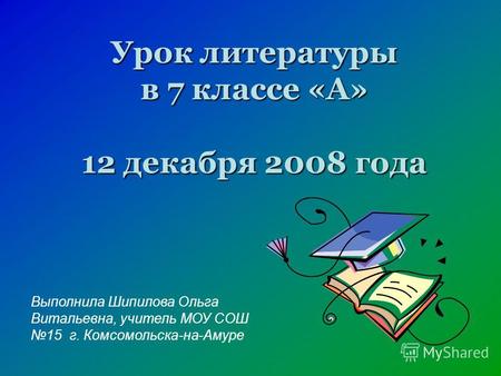 Урок литературы в 7 классе «А» 12 декабря 2008 года Выполнила Шипилова Ольга Витальевна, учитель МОУ СОШ 15 г. Комсомольска-на-Амуре.