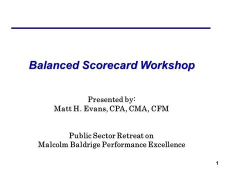 1 Balanced Scorecard Workshop Presented by: Matt H. Evans, CPA, CMA, CFM Public Sector Retreat on Malcolm Baldrige Performance Excellence.