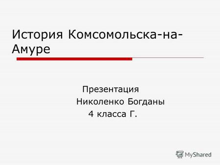 История Комсомольска-на- Амуре Презентация Николенко Богданы 4 класса Г.