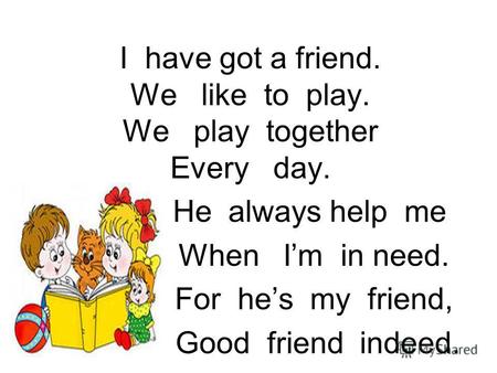 I have got a friend. We like to play. We play together Every day. He always help me When Im in need. For hes my friend, Good friend indeed.