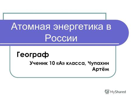 Атомная энергетика в России Географ Ученик 10 «А» класса, Чупахин Артём.