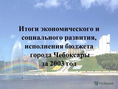 Итоги экономического и социального развития, исполнения бюджета города Чебоксары за 2003 год.
