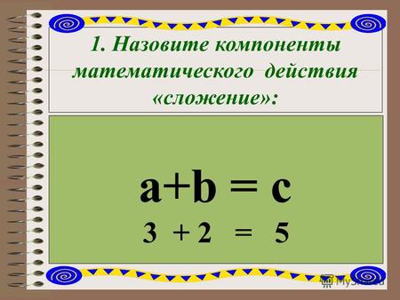 1. Назовите компоненты математического действия «сложение»: a+b = c 3 + 2 = 5.