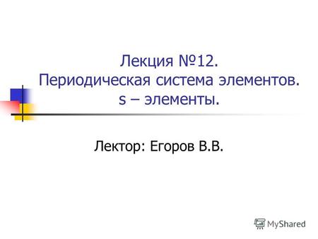Лекция 12. Периодическая система элементов. s – элементы. Лектор: Егоров В.В.