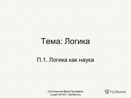 Соломенина Вера Сергеевна, лицей 102 г. Челябинск Тема: Логика П.1. Логика как наука.