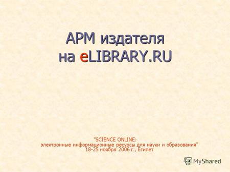 АРМ издателя на eLIBRARY.RU SCIENCE ONLINE: электронные информационные ресурсы для науки и образования 18-25 ноября 2006 г., Египет.