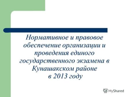 Нормативное и правовое обеспечение организации и проведения единого государственного экзамена в Кунашакском районе в 2013 году.