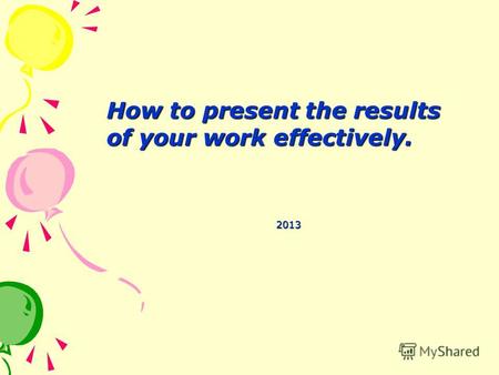 How to present the results of your work effectively. How to present the results of your work effectively. 2013.