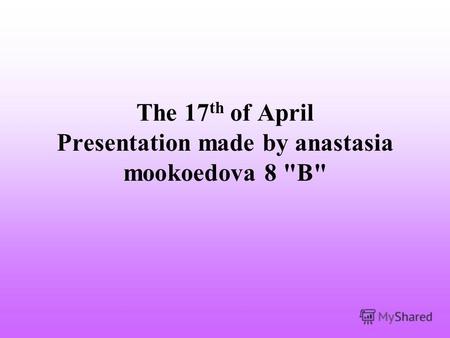 The 17 th of April Presentation made by anastasia mookoedova 8 В
