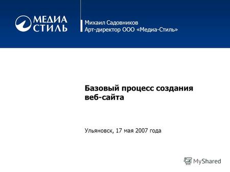 Михаил Садовников Арт-директор ООО «Медиа-Стиль» Базовый процесс создания веб-сайта Ульяновск, 17 мая 2007 года.