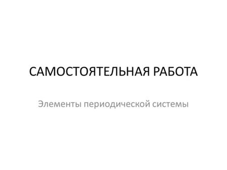 САМОСТОЯТЕЛЬНАЯ РАБОТА Элементы периодической системы.