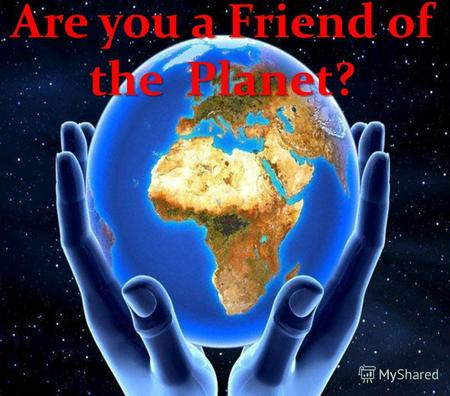 Are you a Friend of the Planet?. The planet Earth is only a tiny part of universe, but its only place where human beings can live. Today, our planet is.