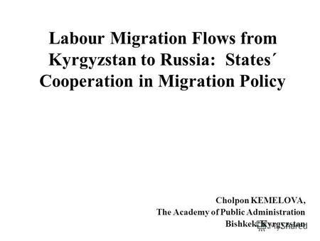 Labour Migration Flows from Kyrgyzstan to Russia: States´ Cooperation in Migration Policy Cholpon KEMELOVA, The Academy of Public Administration Bishkek,