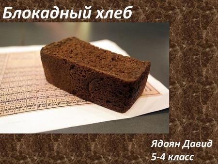 Ядоян Давид 5-4 класс Блокадный хлеб. Во время блокады Ленинграда, хлеба на всех жителей не хватало. Именно по этому хлеб очень ценили во время войны.