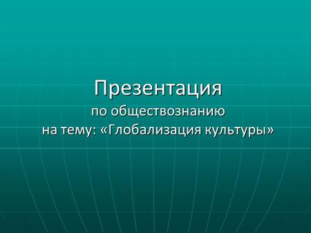 Презентация по обществознанию на тему: «Глобализация культуры»