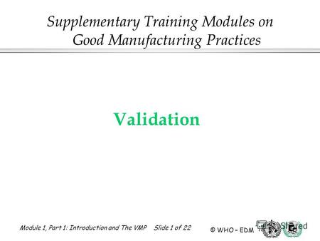 Module 1, Part 1: Introduction and The VMP Slide 1 of 22 © WHO – EDM Validation Supplementary Training Modules on Good Manufacturing Practices.