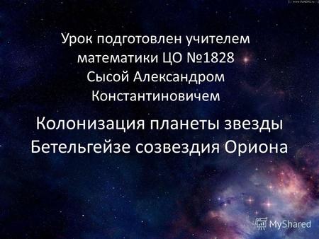 Колонизация планеты звезды Бетельгейзе созвездия Ориона Урок подготовлен учителем математики ЦО 1828 Сысой Александром Константиновичем.