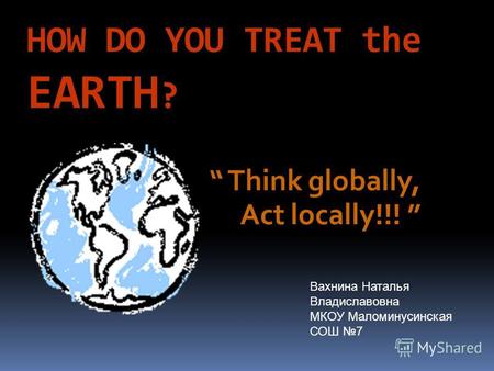 HOW DO YOU TREAT the EARTH ? Think globally, Act locally!!! Вахнина Наталья Владиславовна МКОУ Маломинусинская СОШ 7.