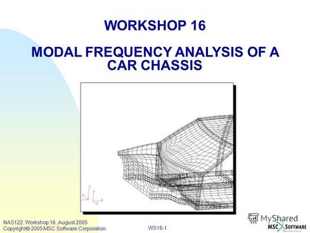 WS16-1 WORKSHOP 16 MODAL FREQUENCY ANALYSIS OF A CAR CHASSIS NAS122, Workshop 16, August 2005 Copyright 2005 MSC.Software Corporation.