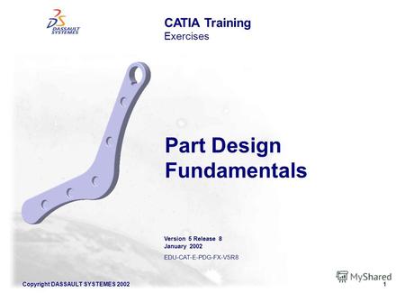 Copyright DASSAULT SYSTEMES 20021 CATIA Training Exercises Part Design Fundamentals Version 5 Release 8 January 2002 EDU-CAT-E-PDG-FX-V5R8.