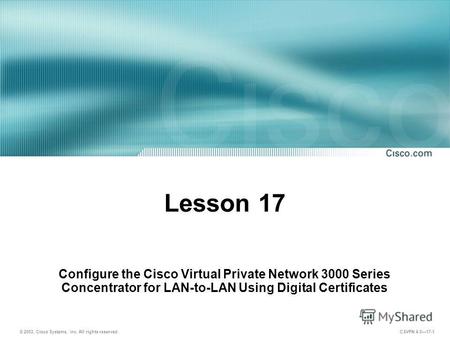 © 2003, Cisco Systems, Inc. All rights reserved. CSVPN 4.017-1 Lesson 17 Configure the Cisco Virtual Private Network 3000 Series Concentrator for LAN-to-LAN.