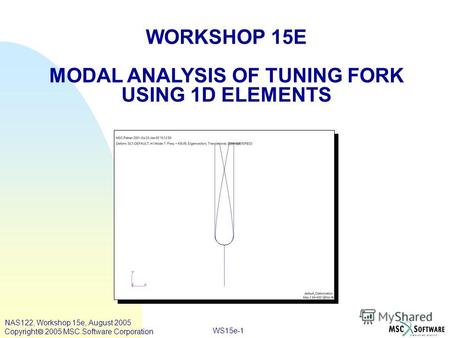 WS15e-1 WORKSHOP 15E MODAL ANALYSIS OF TUNING FORK USING 1D ELEMENTS NAS122, Workshop 15e, August 2005 Copyright 2005 MSC.Software Corporation.