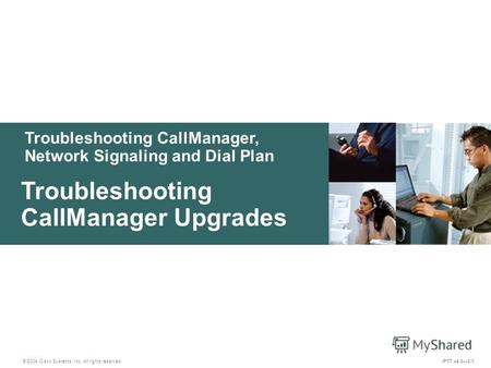 Troubleshooting CallManager, Network Signaling and Dial Plan © 2004 Cisco Systems, Inc. All rights reserved. Troubleshooting CallManager Upgrades IPTT.