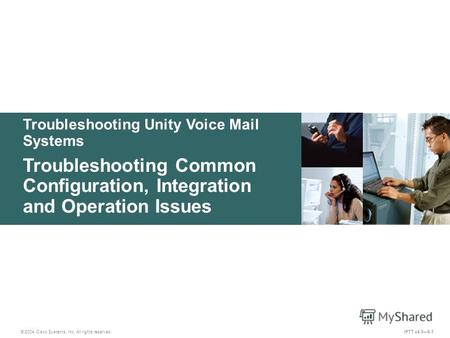 Troubleshooting Unity Voice Mail Systems © 2004 Cisco Systems, Inc. All rights reserved. IPTT v4.06-1 Troubleshooting Common Configuration, Integration.