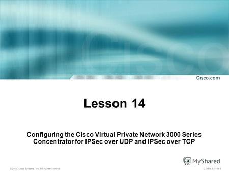 © 2003, Cisco Systems, Inc. All rights reserved. CSVPN 4.014-1 Lesson 14 Configuring the Cisco Virtual Private Network 3000 Series Concentrator for IPSec.