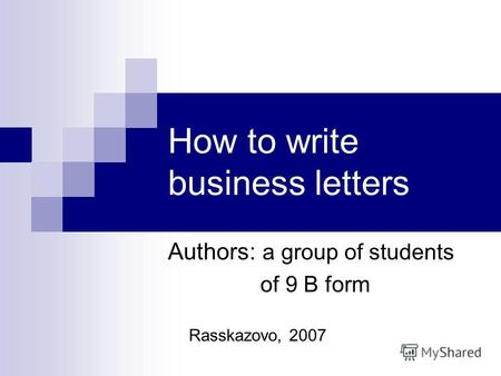 How to write business letters Authors: a group of students of 9 B form Rasskazovo, 2007.