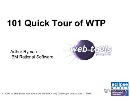 © 2006 by IBM; made available under the EPL v1.0 | Cambridge | September 7, 2006 101 Quick Tour of WTP Arthur Ryman IBM Rational Software.